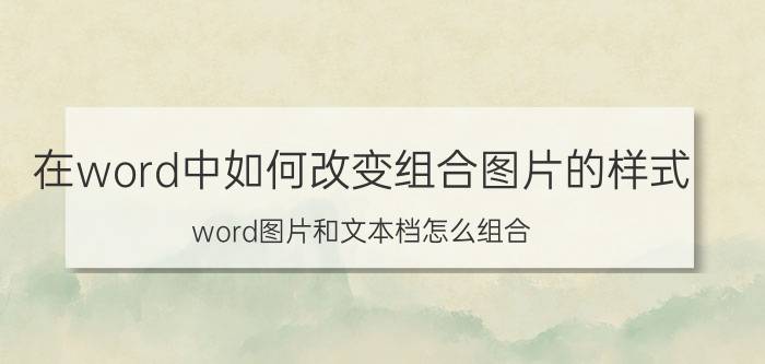 在word中如何改变组合图片的样式 word图片和文本档怎么组合？